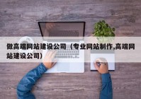 做高端网站建设公司（专业网站制作,高端网站建设公司）