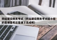 网站建设期末考试（网站建设期末考试组小组的是课堂考还是课下完成呢）