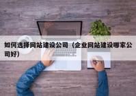 如何选择网站建设公司（企业网站建设哪家公司好）